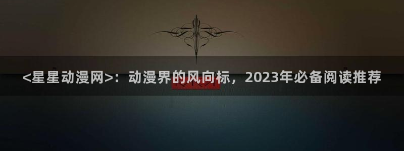 动漫里番在线免费观看：<星星动漫网>：动漫界的风向标，2023年必备阅读推荐