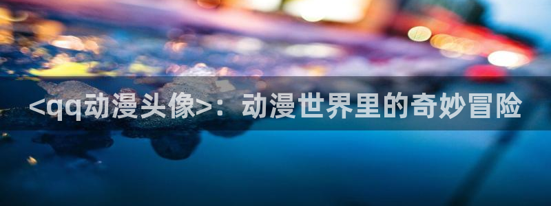 动漫里番去哪看：<qq动漫头像>：动漫世界里的奇妙冒险