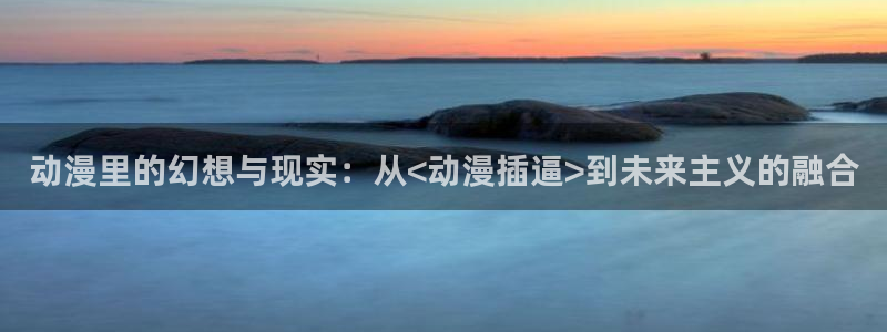 ova里番动漫：动漫里的幻想与现实：从<动漫插逼>到未来主义的融合